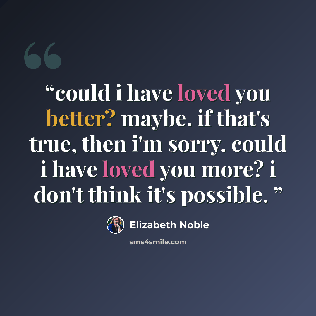 “could i have loved you better? maybe. if that's true, then i'm sorry. could i have loved you more? i don't think it's possible.” quote by Elizabeth Noble