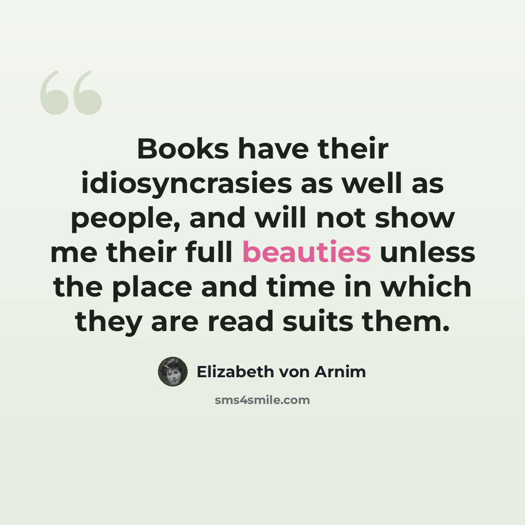 “Books have their idiosyncrasies as well as people, and will not show me their full beauties unless the place and time in which they are read suits them.” quote by Elizabeth von Arnim