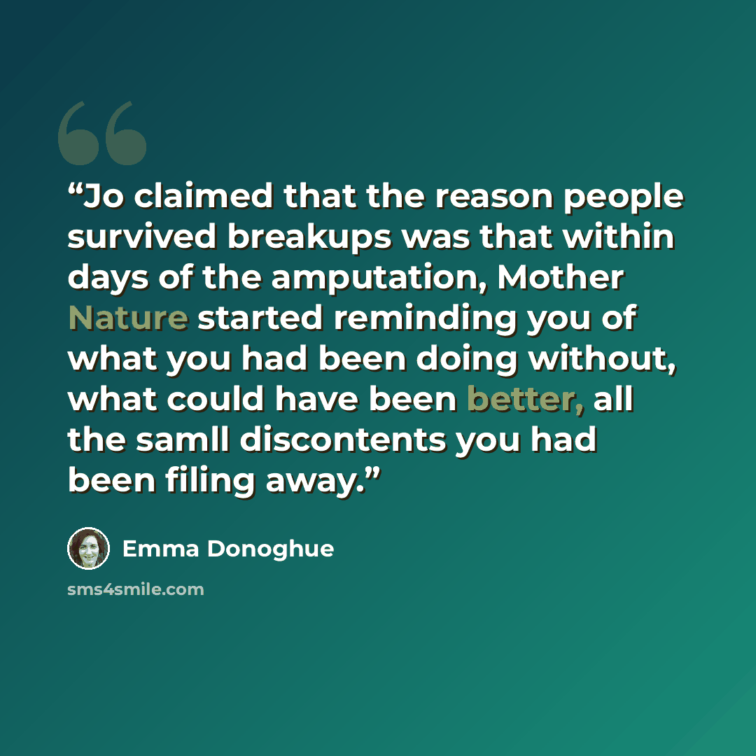 “Jo claimed that the reason people survived breakups was that within days of the amputation, Mother Nature started reminding you of what you had been doing without, what could have been better, all the samll discontents you had been filing away.” quote by Emma Donoghue