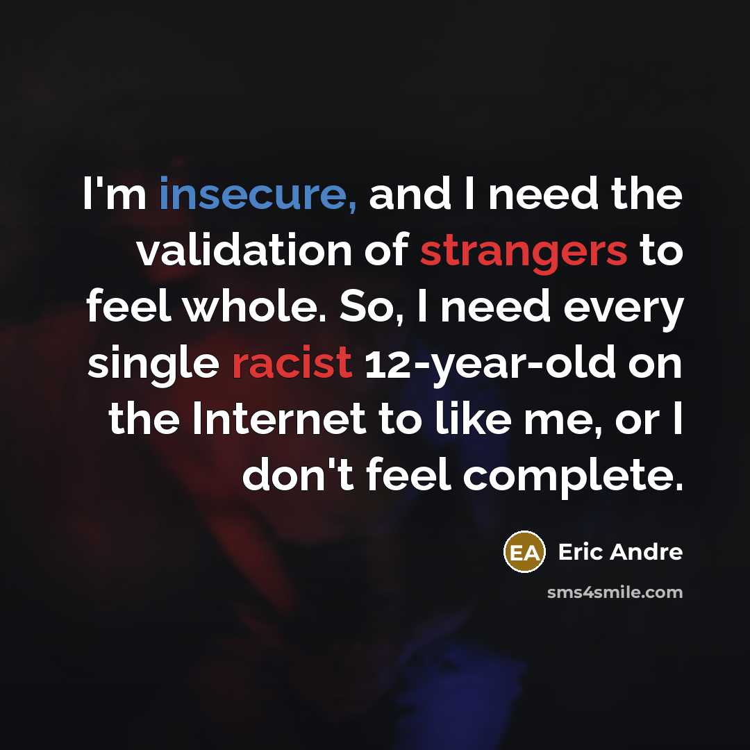 “I'm insecure, and I need the validation of strangers to feel whole. So, I need every single racist 12-year-old on the Internet to like me, or I don't feel complete.” quote by Eric Andre