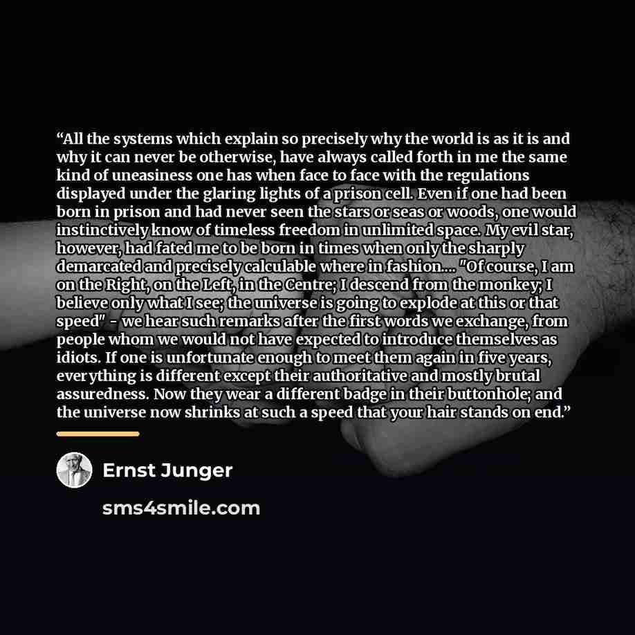 “All the systems which explain so precisely why the world is as it is and why it can never be otherwise, have always called forth in me the same kind of uneasiness one has when face to face with the regulations displayed under the glaring lights of a prison cell. Even if one had been born in prison…” quote by Ernst Jünger