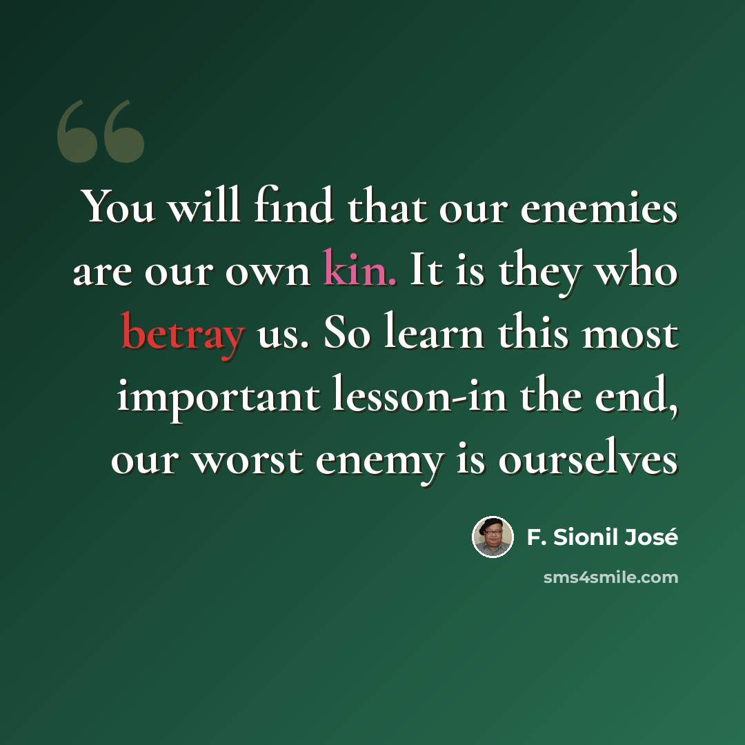 “You will find that our enemies are our own kin. It is they who betray us. So learn this most important lesson-in the end, our worst enemy is ourselves” quote by F. Sionil José