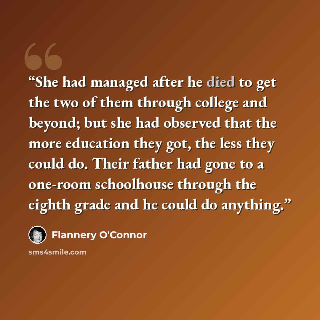 “She had managed after he died to get the two of them through college and beyond; but she had observed that the more education they got, the less they could do. Their father had gone to a one-room schoolhouse through the eighth grade and he could do anything.” quote by Flannery O'Connor