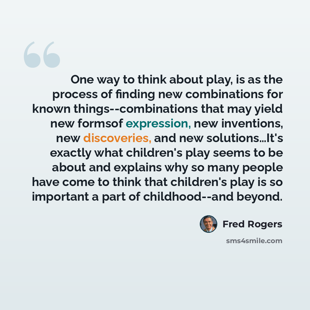 “One way to think about play, is as the process of finding new combinations for known things--combinations that may yield new formsof expression, new inventions, new discoveries, and new solutions…It's exactly what children's play seems to be about and explains why so many people have come to think…” quote by Fred Rogers