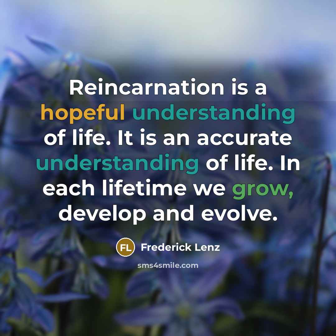 “Reincarnation is a hopeful understanding of life. It is an accurate understanding of life. In each lifetime we grow, develop and evolve.” quote by Frederick Lenz