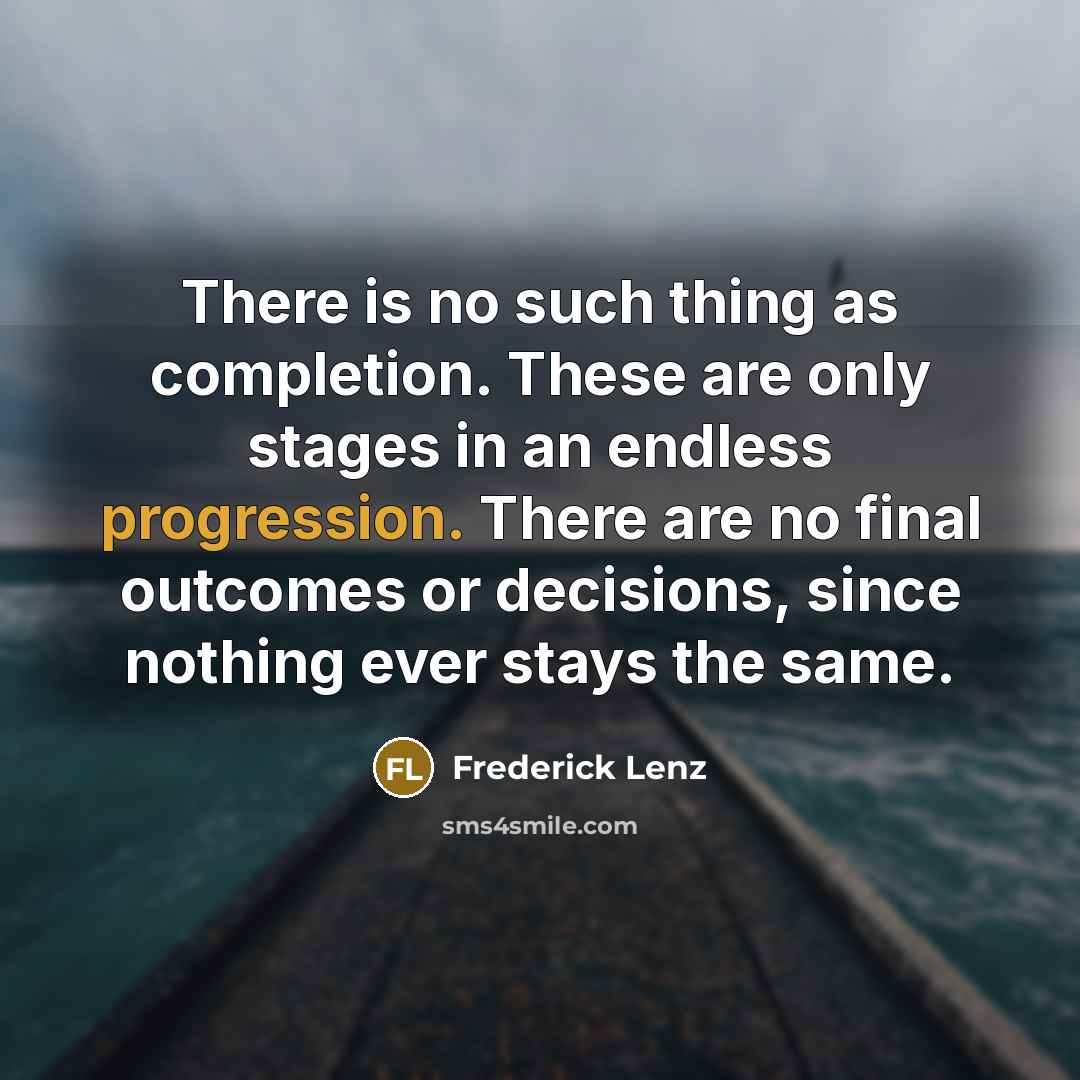 “There is no such thing as completion. These are only stages in an endless progression. There are no final outcomes or decisions, since nothing ever stays the same.” quote by Frederick Lenz