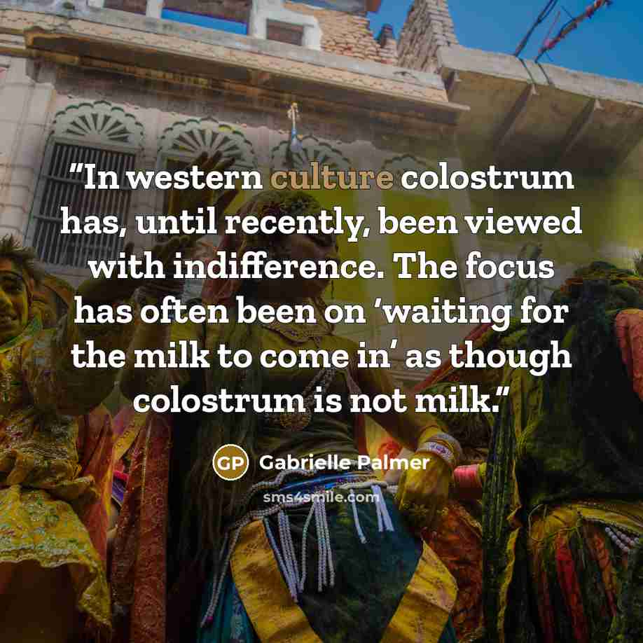 “In western culture colostrum has, until recently, been viewed with indifference. The focus has often been on ‘waiting for the milk to come in’ as though colostrum is not milk.” quote by Gabrielle Palmer