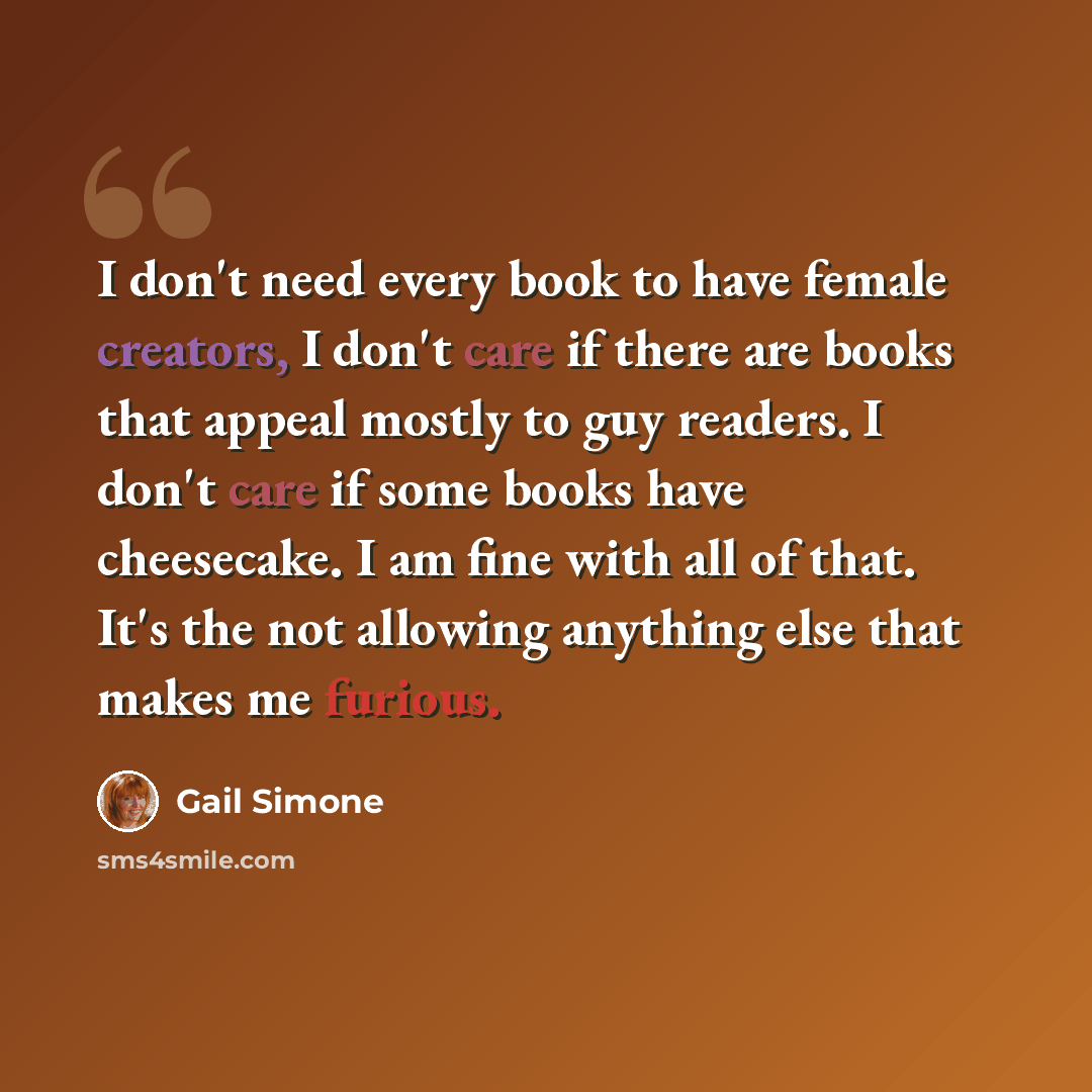 “I don't need every book to have female creators, I don't care if there are books that appeal mostly to guy readers. I don't care if some books have cheesecake. I am fine with all of that. It's the not allowing anything else that makes me furious.” quote by Gail Simone