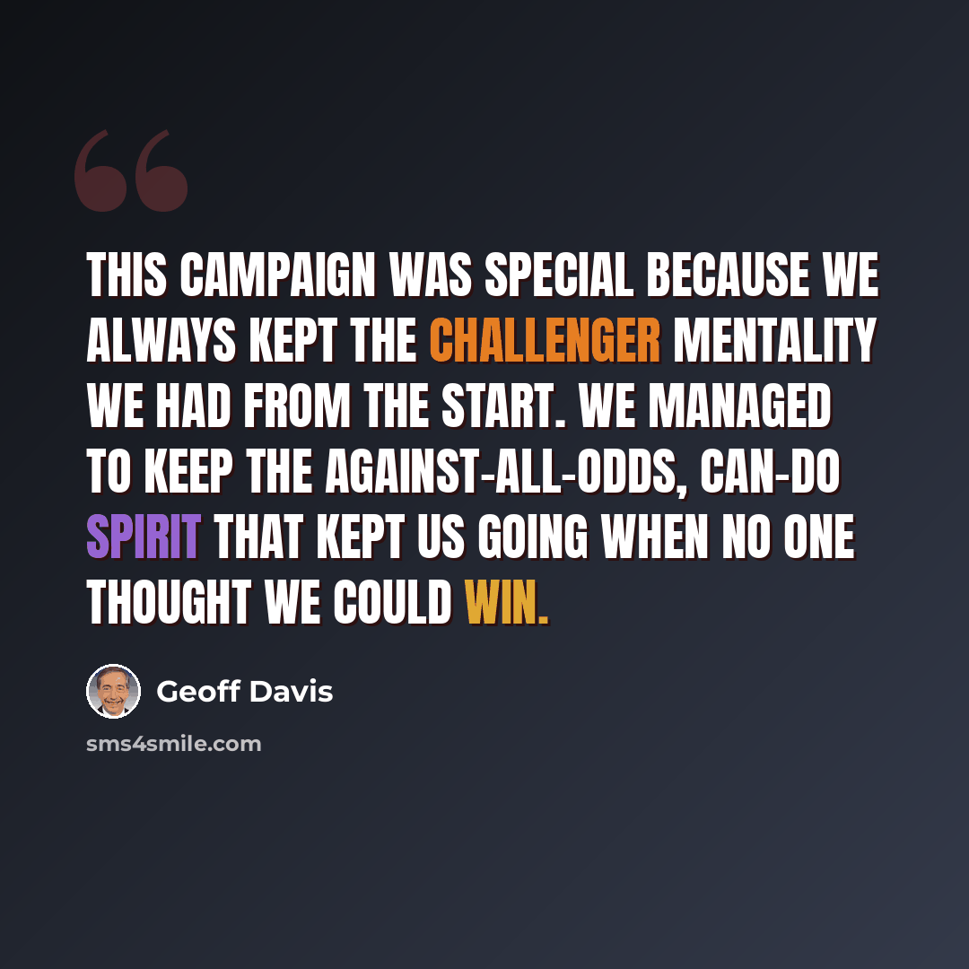 “This campaign was special because we always kept the challenger mentality we had from the start. We managed to keep the against-all-odds, can-do spirit that kept us going when no one thought we could win.” quote by Geoff Davis