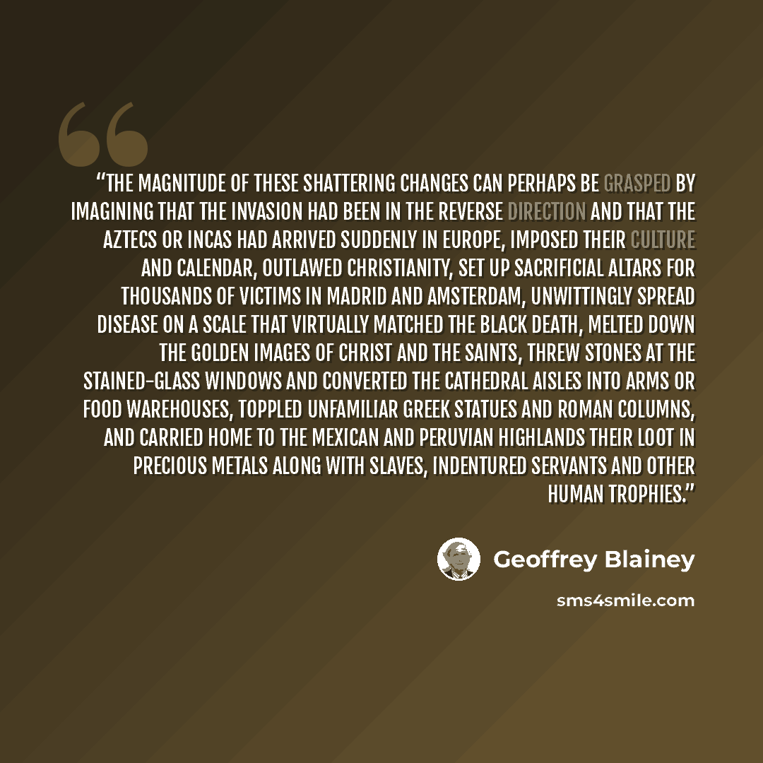 “The magnitude of these shattering changes can perhaps be grasped by imagining that the invasion had been in the reverse direction and that the Aztecs or Incas had arrived suddenly in Europe, imposed their culture and calendar, outlawed Christianity, set up sacrificial altars for thousands of…” quote by Geoffrey Blainey