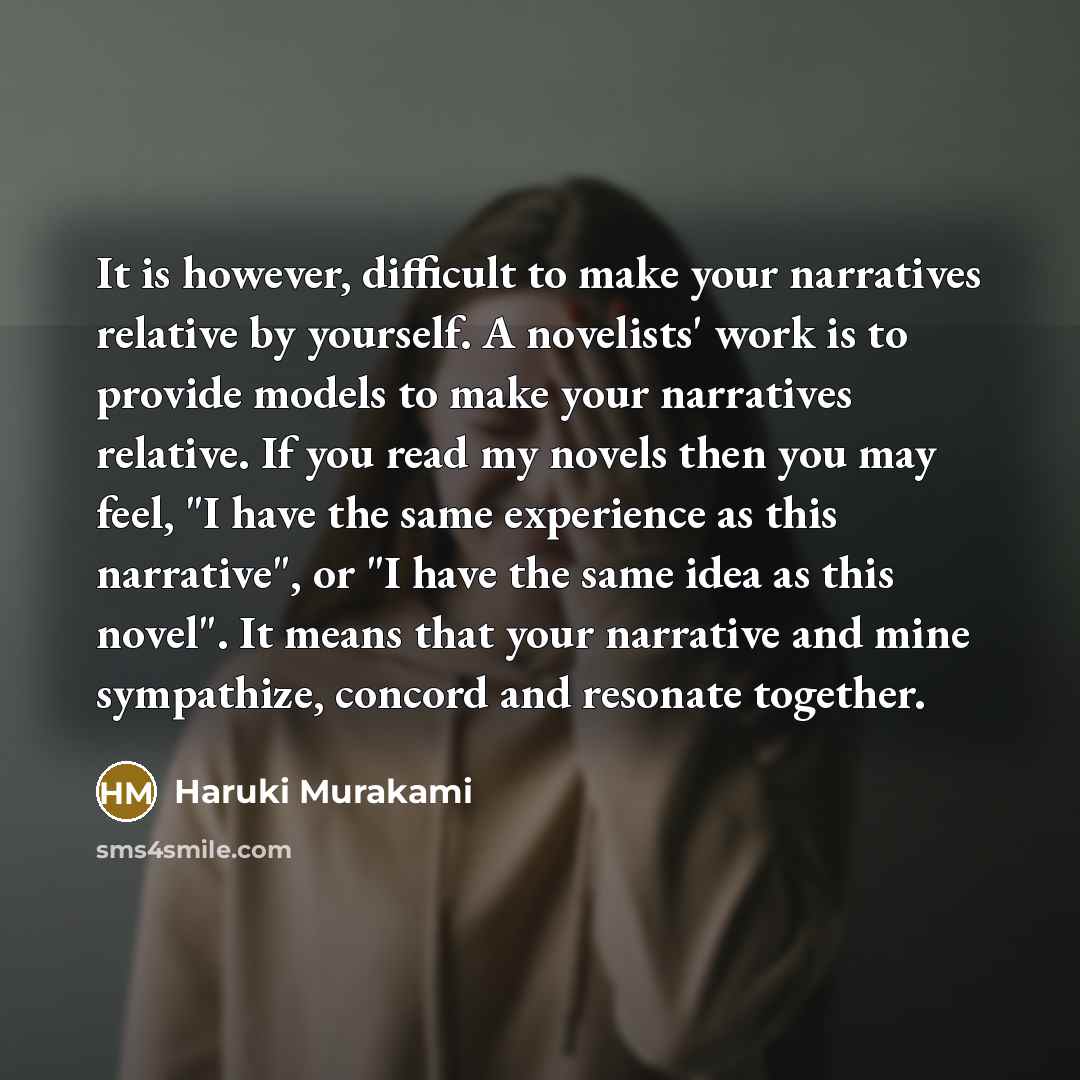 “It is however, difficult to make your narratives relative by yourself. A novelists' work is to provide models to make your narratives relative. If you read my novels then you may feel, "I have the same experience as this narrative", or "I have the same idea as this novel". It means that your…” quote by Haruki Murakami