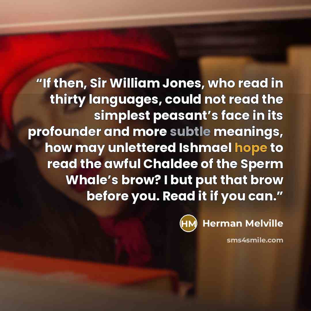 “If then, Sir William Jones, who read in thirty languages, could not read the simplest peasant’s face in its profounder and more subtle meanings, how may unlettered Ishmael hope to read the awful Chaldee of the Sperm Whale’s brow? I but put that brow before you. Read it if you can.” quote by Herman Melville