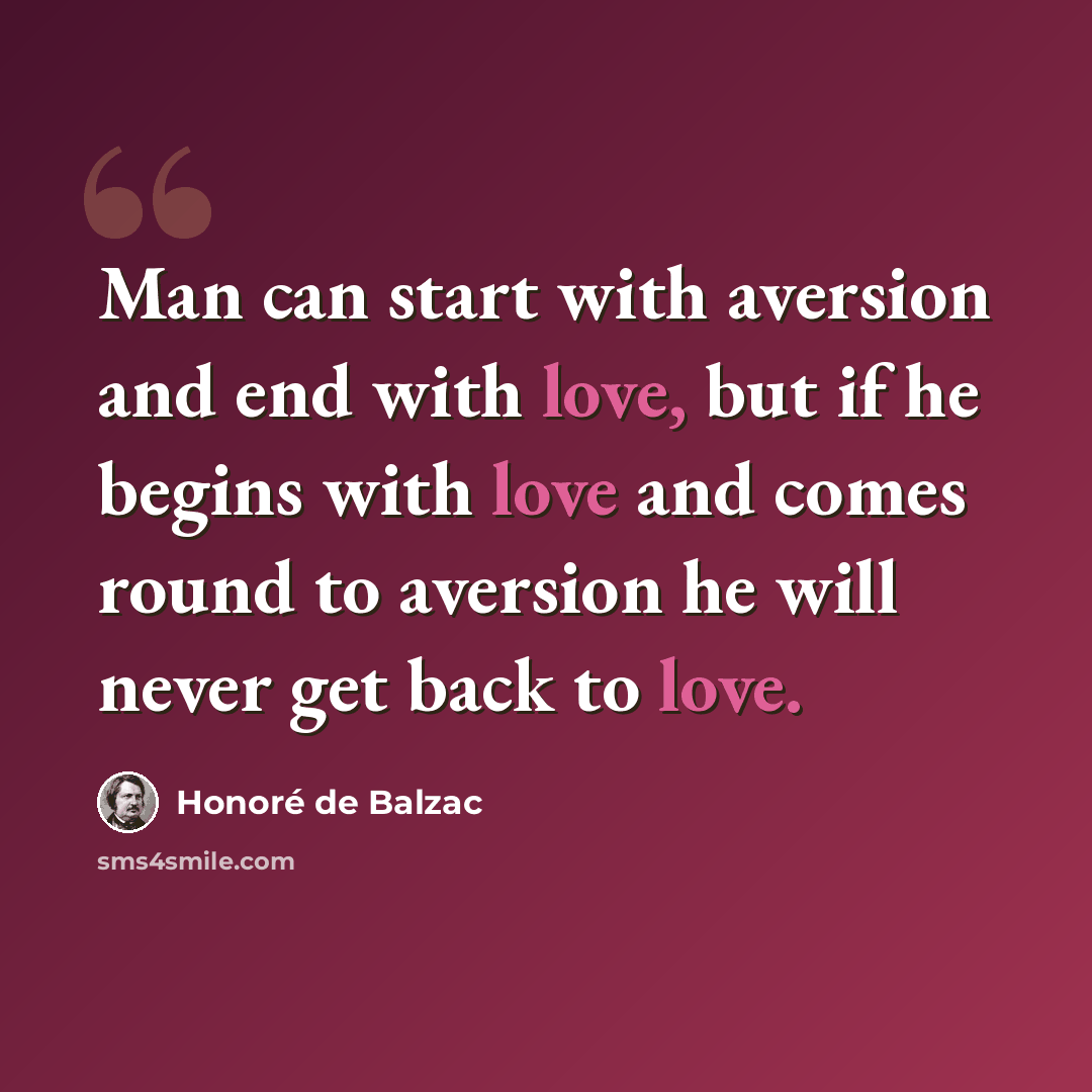 “Man can start with aversion and end with love, but if he begins with love and comes round to aversion he will never get back to love.” quote by Honore de Balzac