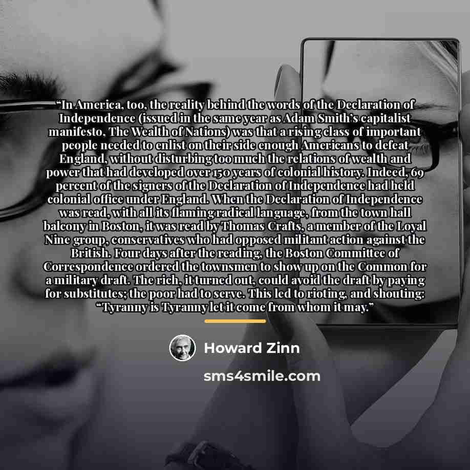 “In America, too, the reality behind the words of the Declaration of Independence (issued in the same year as Adam Smith’s capitalist manifesto, The Wealth of Nations) was that a rising class of important people needed to enlist on their side enough Americans to defeat England, without disturbing…” quote by Howard Zinn