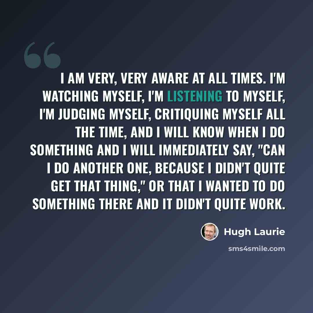 “I am very, very aware at all times. I'm watching myself, I'm listening to myself, I'm judging myself, critiquing myself all the time, and I will know when I do something and I will immediately say, "Can I do another one, because I didn't quite get that thing," or that I wanted to do something…” quote by Hugh Laurie