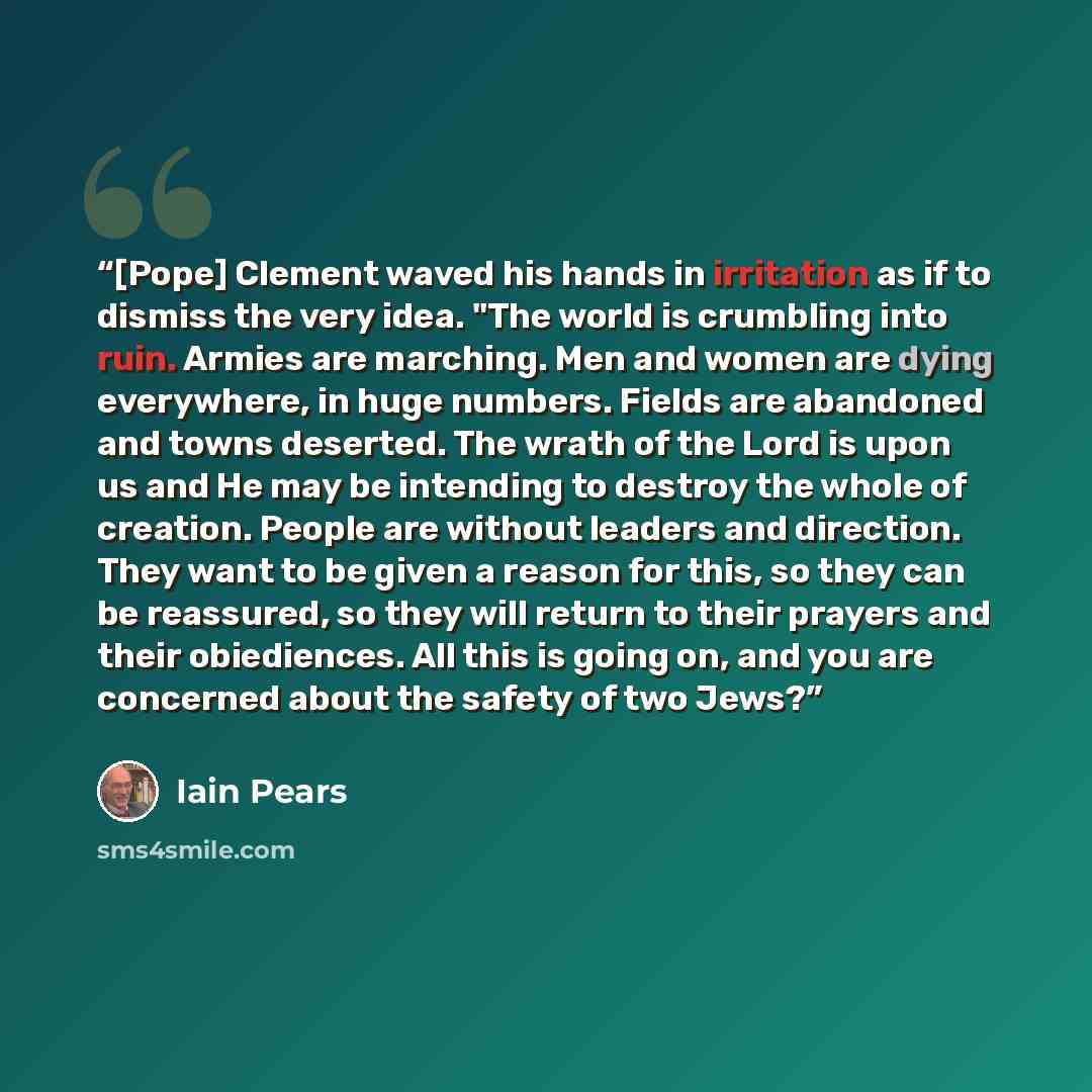 “[Pope] Clement waved his hands in irritation as if to dismiss the very idea. "The world is crumbling into ruin. Armies are marching. Men and women are dying everywhere, in huge numbers. Fields are abandoned and towns deserted. The wrath of the Lord is upon us and He may be intending to destroy the…” quote by Iain Pears