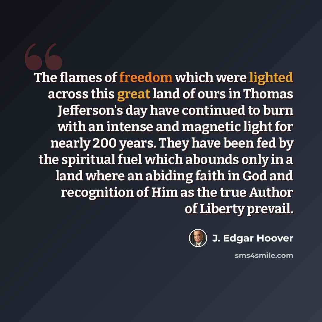 “The flames of freedom which were lighted across this great land of ours in Thomas Jefferson's day have continued to burn with an intense and magnetic light for nearly 200 years. They have been fed by the spiritual fuel which abounds only in a land where an abiding faith in God and recognition of…” quote by J. Edgar Hoover