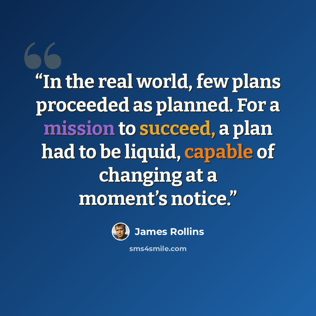 “In the real world, few plans proceeded as planned. For a mission to succeed, a plan had to be liquid, capable of changing at a moment’s notice.” quote by James Rollins