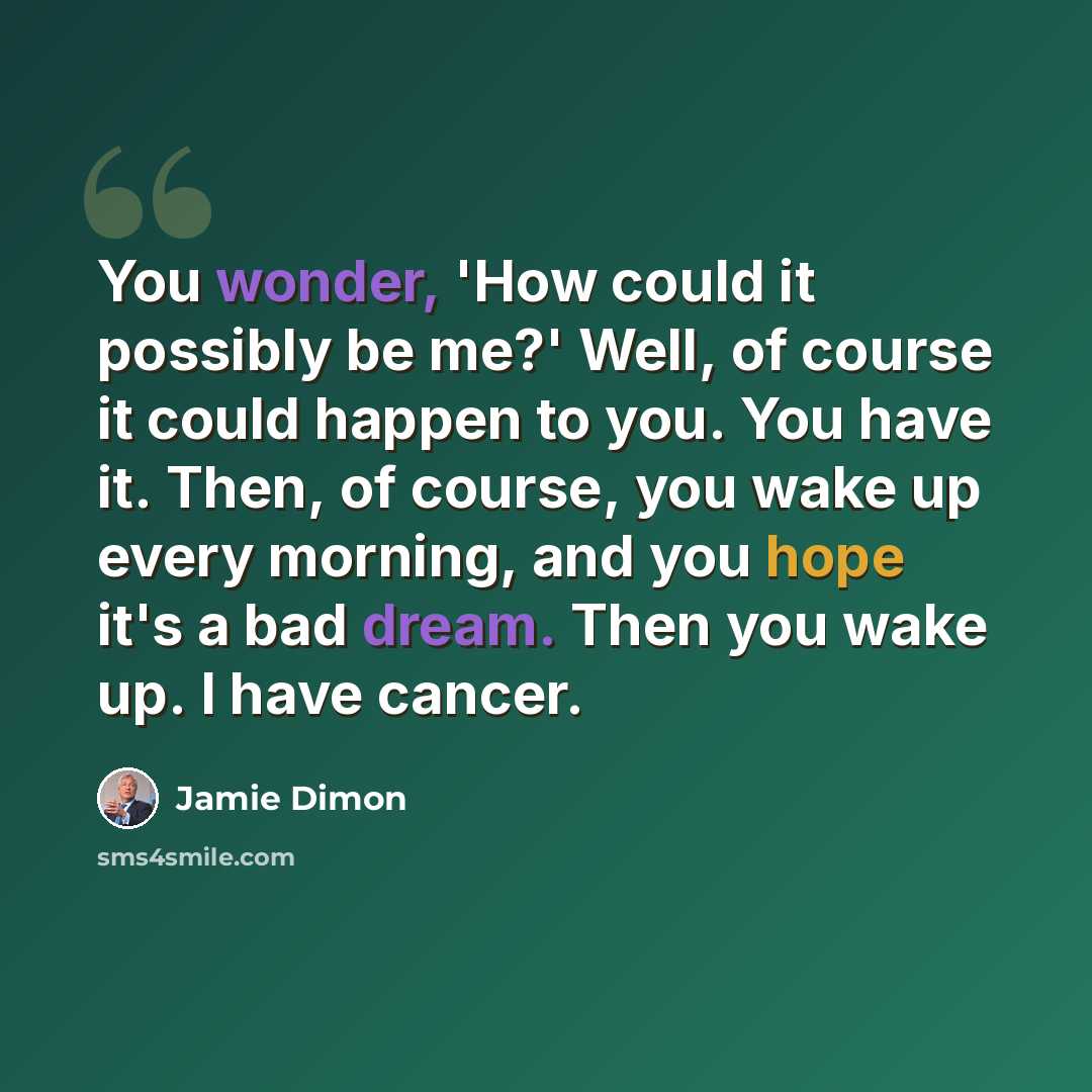 “You wonder, 'How could it possibly be me?' Well, of course it could happen to you. You have it. Then, of course, you wake up every morning, and you hope it's a bad dream. Then you wake up. I have cancer.” quote by Jamie Dimon