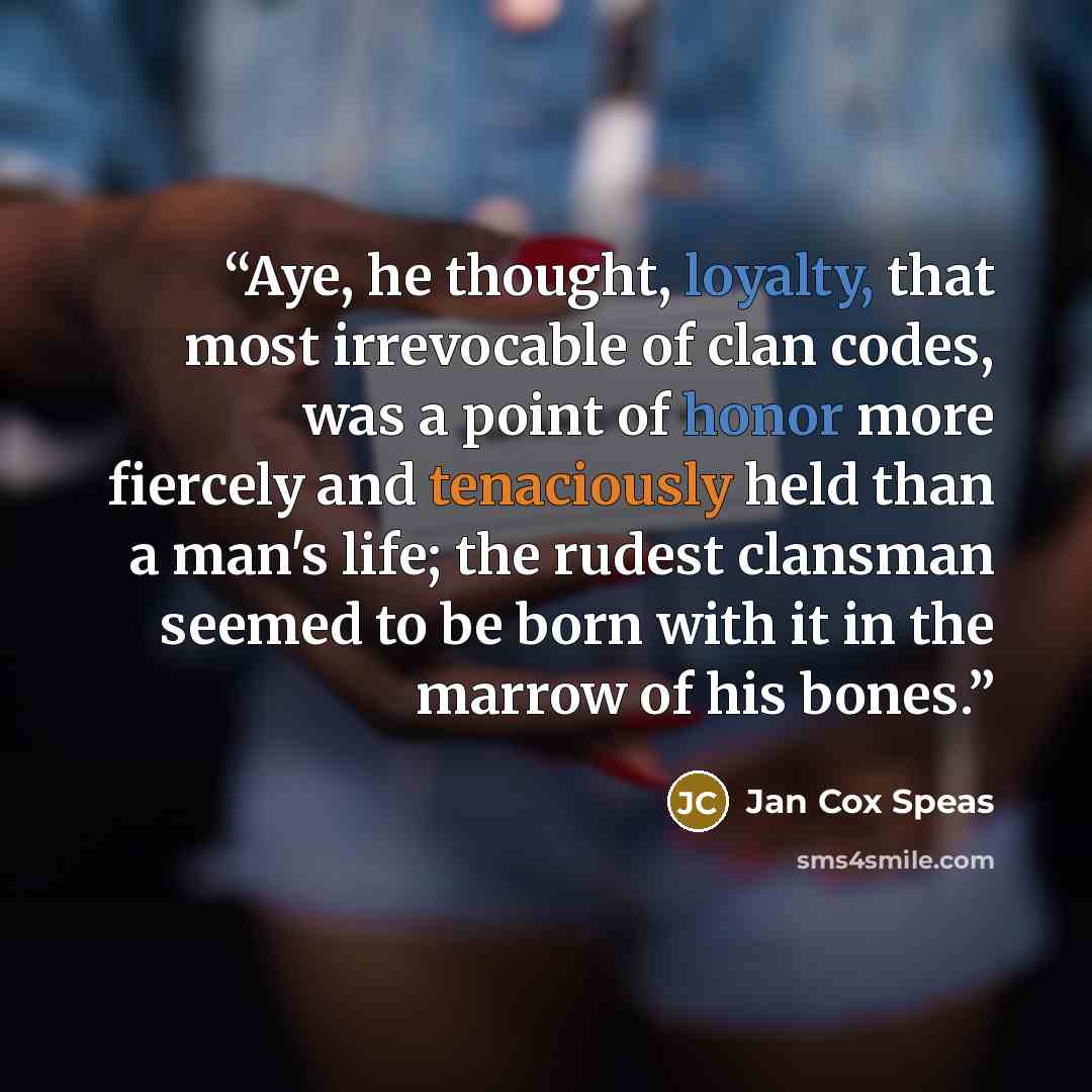 “Aye, he thought, loyalty, that most irrevocable of clan codes, was a point of honor more fiercely and tenaciously held than a man's life; the rudest clansman seemed to be born with it in the marrow of his bones.” quote by Jan Cox Speas