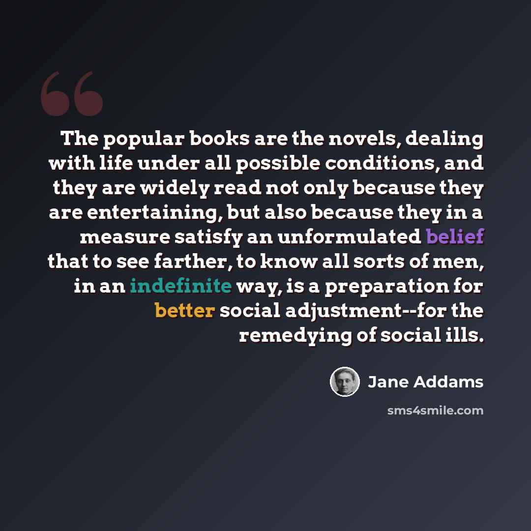 “The popular books are the novels, dealing with life under all possible conditions, and they are widely read not only because they are entertaining, but also because they in a measure satisfy an unformulated belief that to see farther, to know all sorts of men, in an indefinite way, is a…” quote by Jane Addams