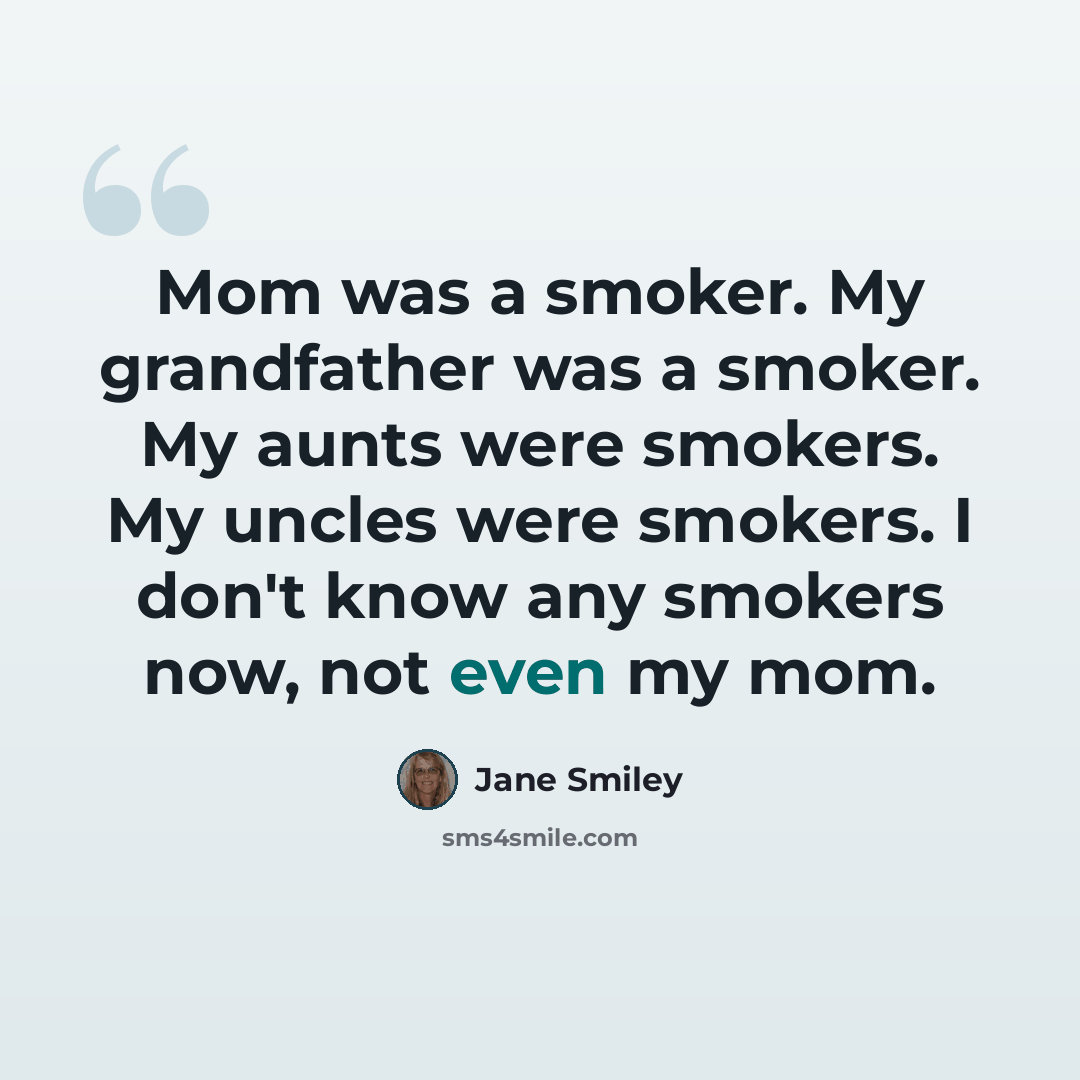 “Mom was a smoker. My grandfather was a smoker. My aunts were smokers. My uncles were smokers. I don't know any smokers now, not even my mom.” quote by Jane Smiley