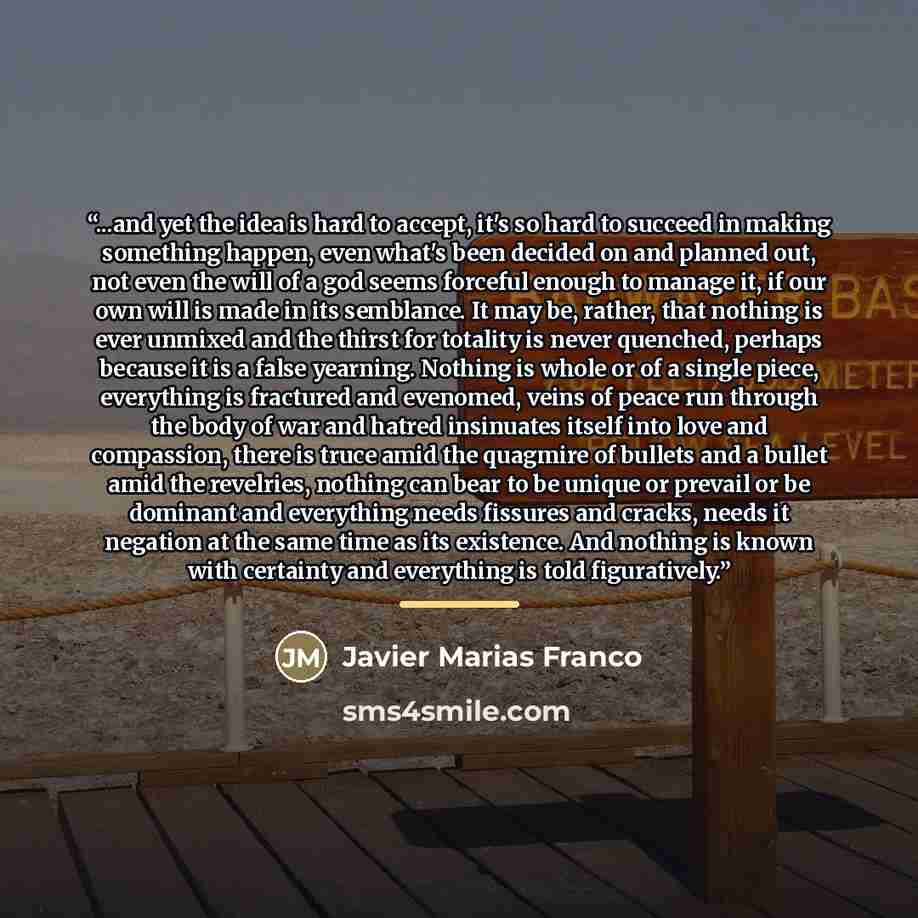 “...and yet the idea is hard to accept, it's so hard to succeed in making something happen, even what's been decided on and planned out, not even the will of a god seems forceful enough to manage it, if our own will is made in its semblance. It may be, rather, that nothing is ever unmixed and the…” quote by Javier Marias Franco
