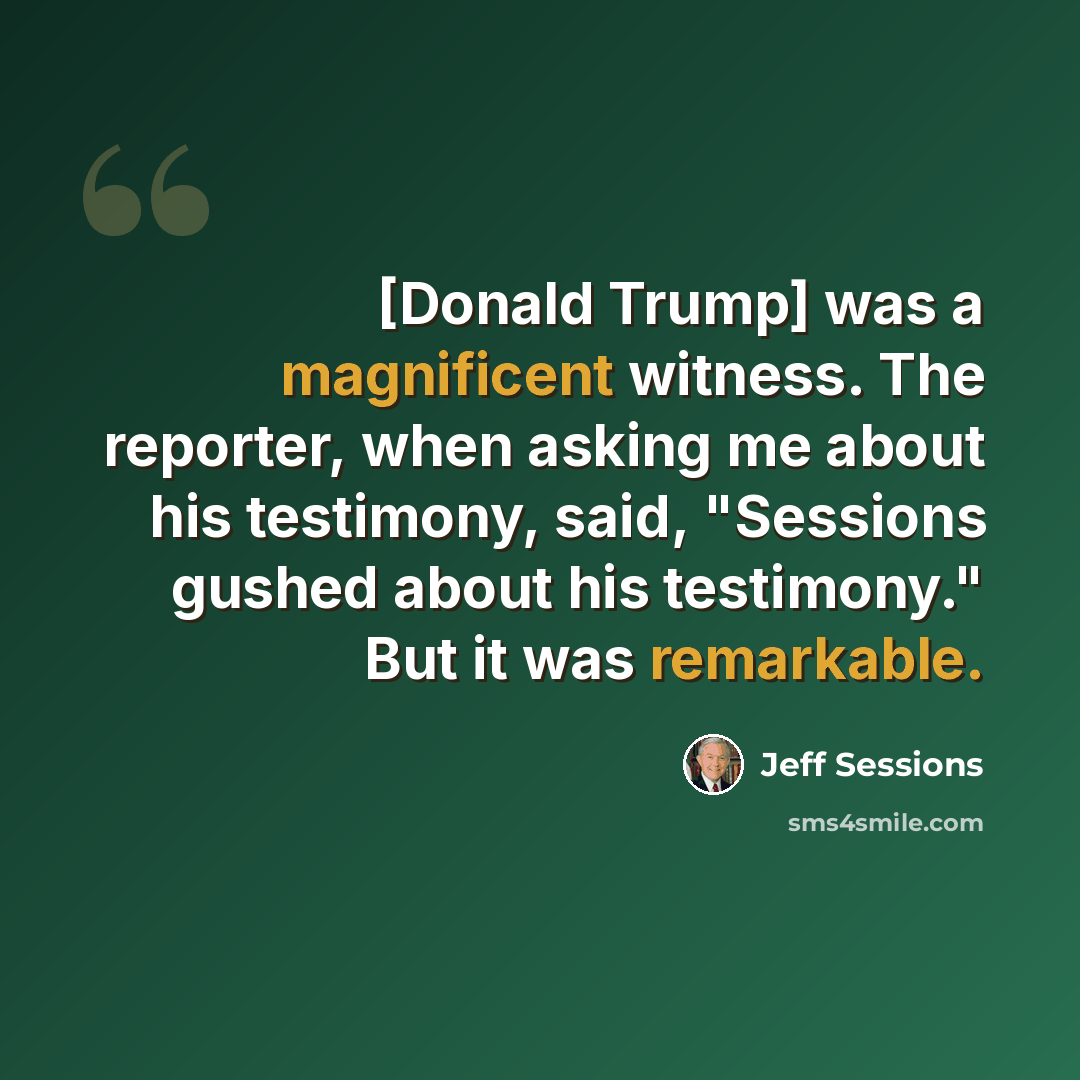 “[Donald Trump] was a magnificent witness. The reporter, when asking me about his testimony, said, "Sessions gushed about his testimony." But it was remarkable.” quote by Jeff Sessions