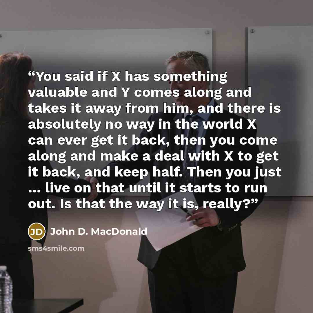 “You said if X has something valuable and Y comes along and takes it away from him, and there is absolutely no way in the world X can ever get it back, then you come along and make a deal with X to get it back, and keep half. Then you just … live on that until it starts to run out. Is that the way…” quote by John D. MacDonald