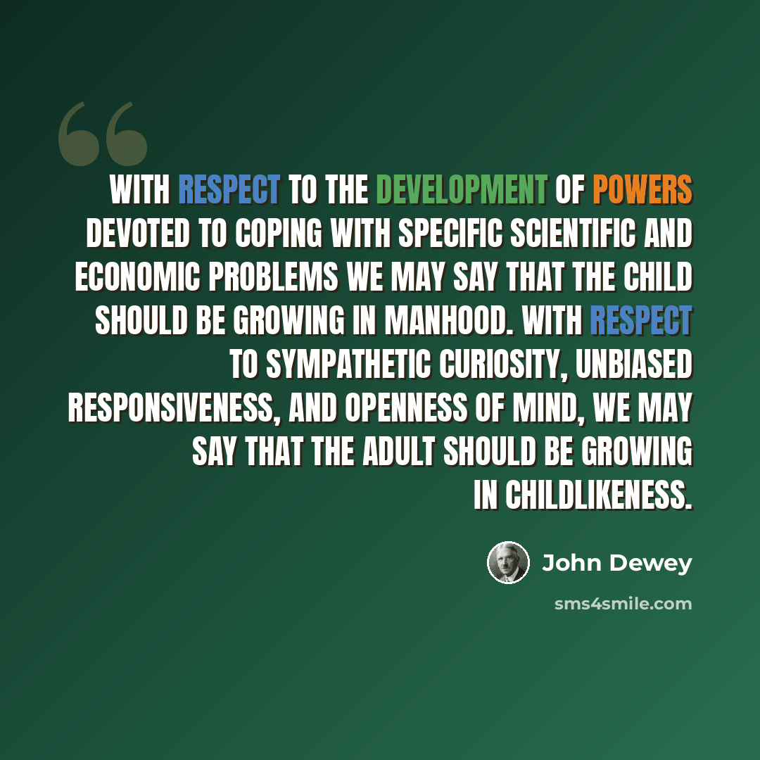 “With respect to the development of powers devoted to coping with specific scientific and economic problems we may say that the child should be growing in manhood. With respect to sympathetic curiosity, unbiased responsiveness, and openness of mind, we may say that the adult should be growing in…” quote by John Dewey