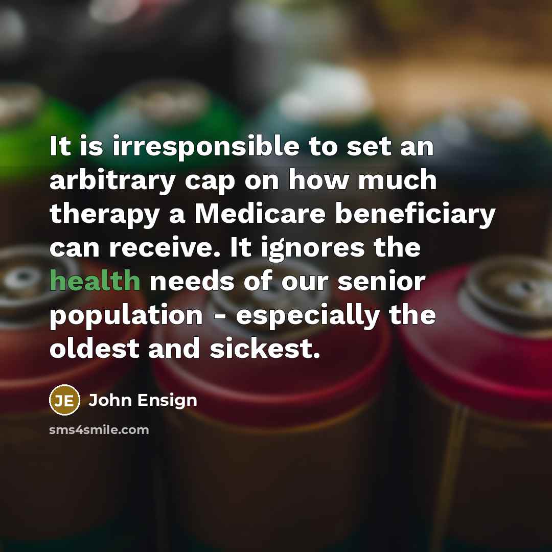 “It is irresponsible to set an arbitrary cap on how much therapy a Medicare beneficiary can receive. It ignores the health needs of our senior population - especially the oldest and sickest.” quote by John Ensign
