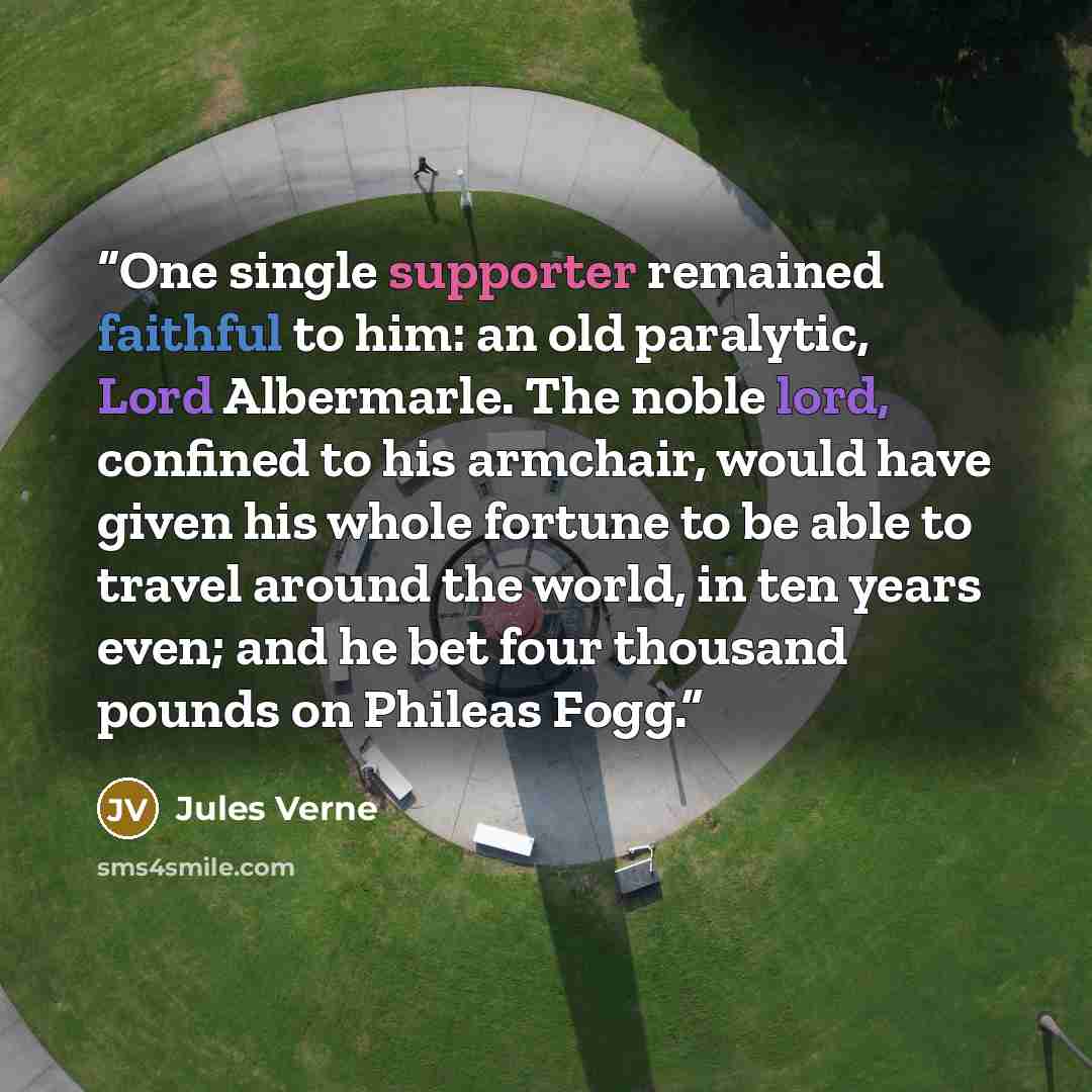 “One single supporter remained faithful to him: an old paralytic, Lord Albermarle. The noble lord, confined to his armchair, would have given his whole fortune to be able to travel around the world, in ten years even; and he bet four thousand pounds on Phileas Fogg.” quote by Jules Verne