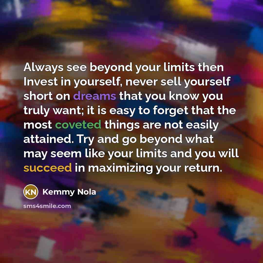 “Always see beyond your limits then Invest in yourself, never sell yourself short on dreams that you know you truly want; it is easy to forget that the most coveted things are not easily attained. Try and go beyond what may seem like your limits and you will succeed in maximizing your return.” quote by Kemmy Nola
