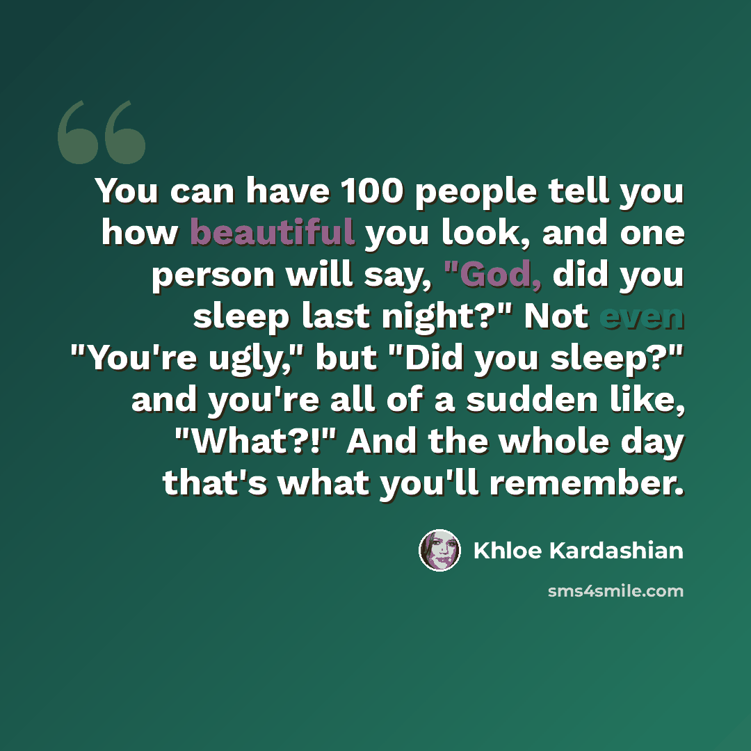 “You can have 100 people tell you how beautiful you look, and one person will say, "God, did you sleep last night?" Not even "You're ugly," but "Did you sleep?" and you're all of a sudden like, "What?!" And the whole day that's what you'll remember.” quote by Khloe Kardashian