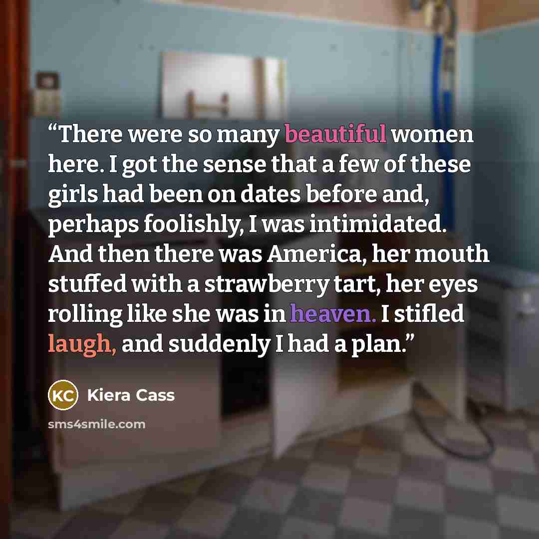 “There were so many beautiful women here. I got the sense that a few of these girls had been on dates before and, perhaps foolishly, I was intimidated. And then there was America, her mouth stuffed with a strawberry tart, her eyes rolling like she was in heaven. I stifled laugh, and suddenly I had…” quote by Kiera Cass