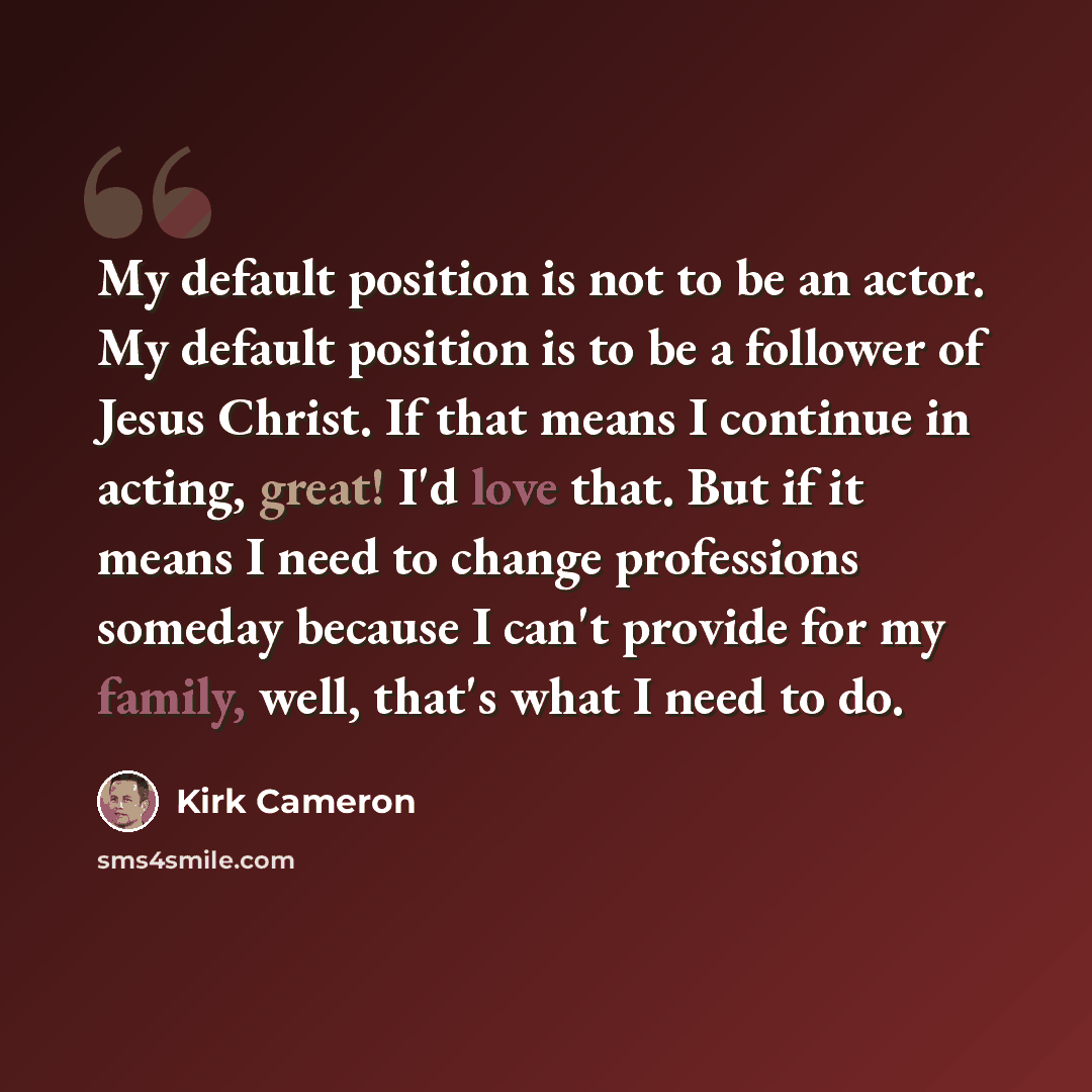 “My default position is not to be an actor. My default position is to be a follower of Jesus Christ. If that means I continue in acting, great! I'd love that. But if it means I need to change professions someday because I can't provide for my family, well, that's what I need to do.” quote by Kirk Cameron