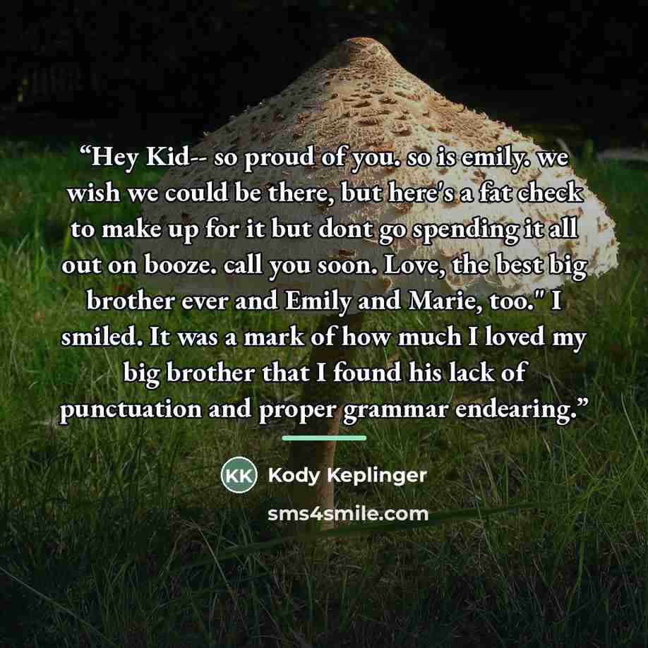 “Hey Kid-- so proud of you. so is emily. we wish we could be there, but here's a fat check to make up for it but dont go spending it all out on booze. call you soon. Love, the best big brother ever and Emily and Marie, too." I smiled. It was a mark of how much I loved my big brother that I found…” quote by Kody Keplinger