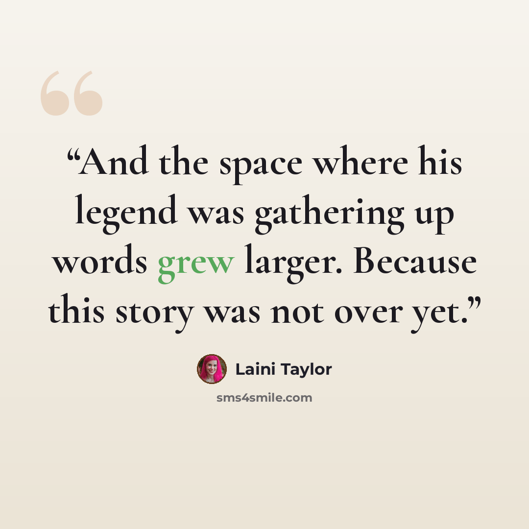 “And the space where his legend was gathering up words grew larger. Because this story was not over yet.” quote by Laini Taylor
