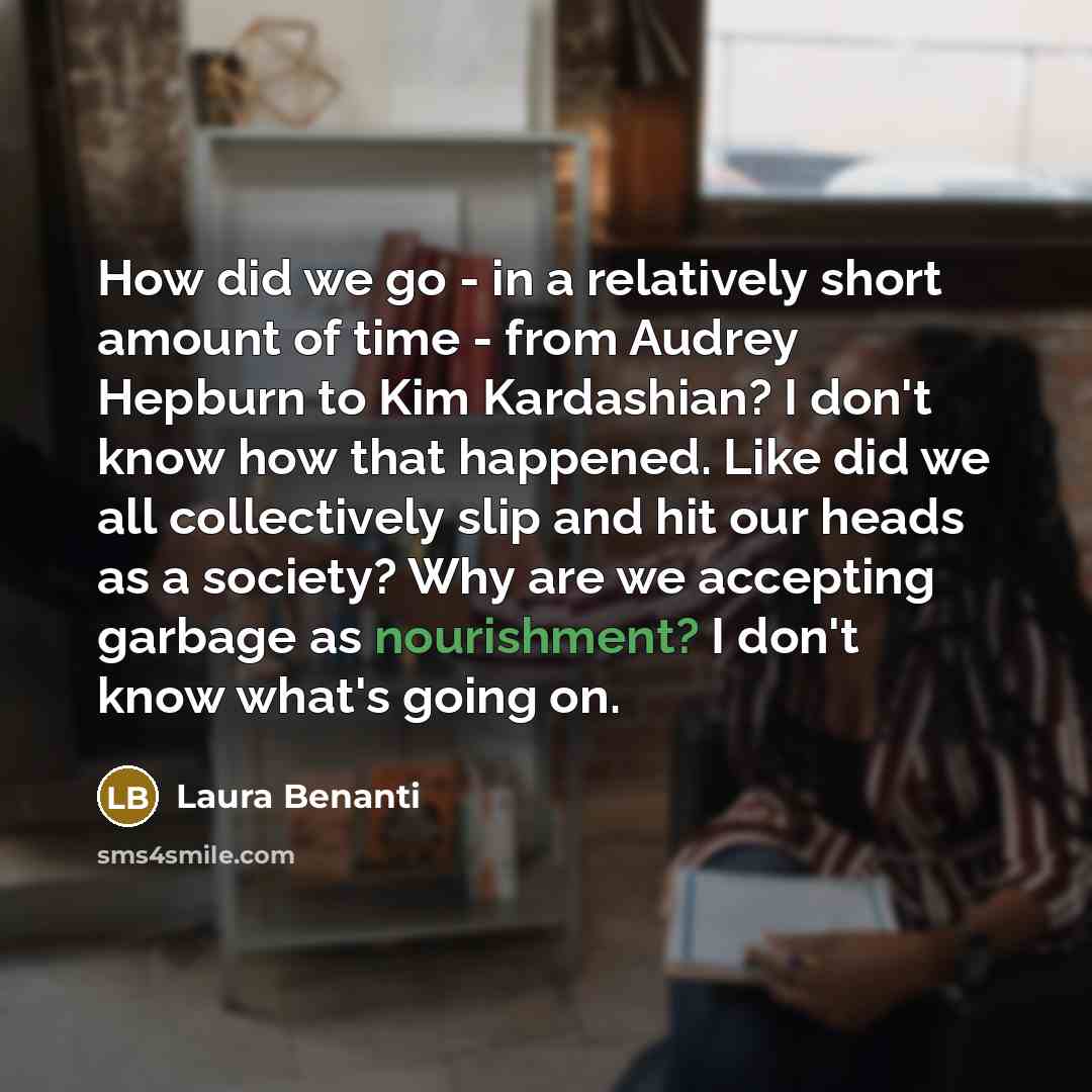 “How did we go - in a relatively short amount of time - from Audrey Hepburn to Kim Kardashian? I don't know how that happened. Like did we all collectively slip and hit our heads as a society? Why are we accepting garbage as nourishment? I don't know what's going on.” quote by Laura Benanti
