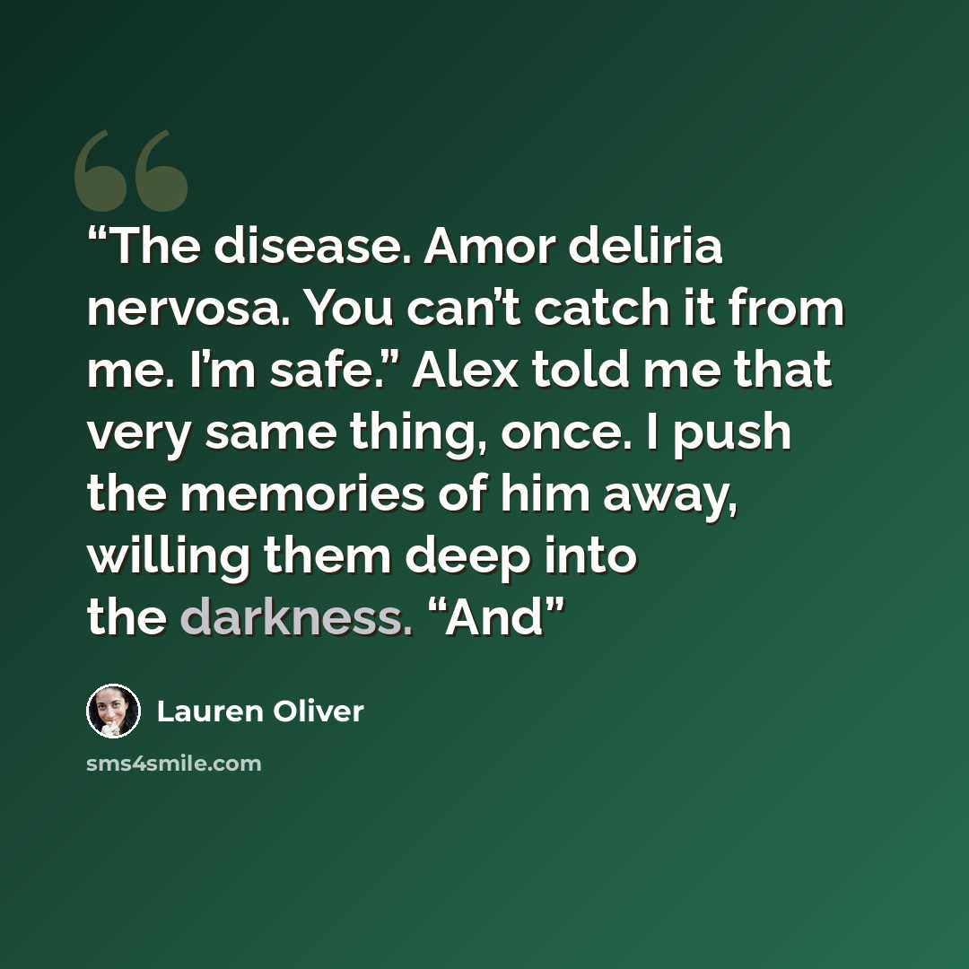 “The disease. Amor deliria nervosa. You can’t catch it from me. I’m safe.” Alex told me that very same thing, once. I push the memories of him away, willing them deep into the darkness. “And” quote by Lauren Oliver