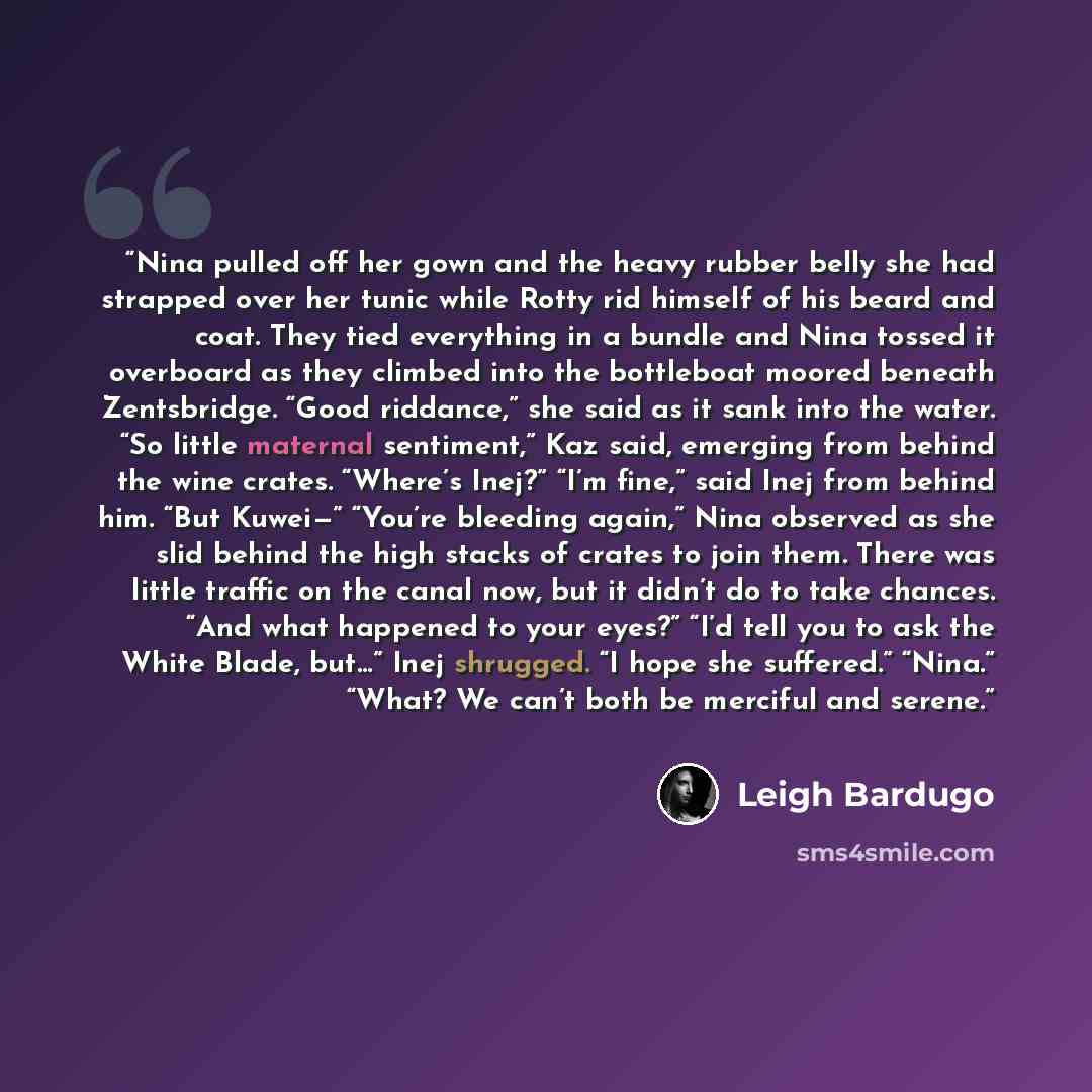 “Nina pulled off her gown and the heavy rubber belly she had strapped over her tunic while Rotty rid himself of his beard and coat. They tied everything in a bundle and Nina tossed it overboard as they climbed into the bottleboat moored beneath Zentsbridge. “Good riddance,” she said as it sank into…” quote by Leigh Bardugo