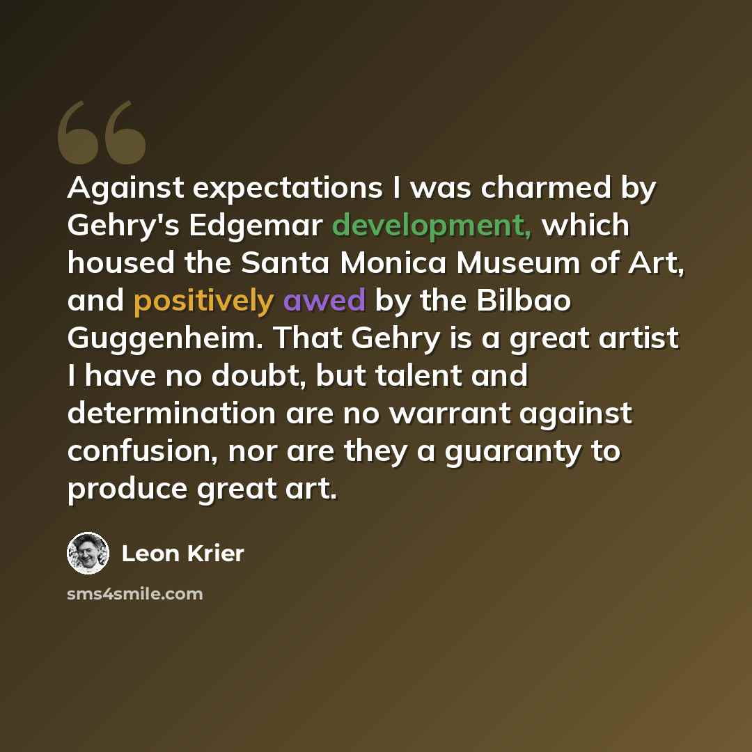 “Against expectations I was charmed by Gehry's Edgemar development, which housed the Santa Monica Museum of Art, and positively awed by the Bilbao Guggenheim. That Gehry is a great artist I have no doubt, but talent and determination are no warrant against confusion, nor are they a guaranty to…” quote by Leon Krier