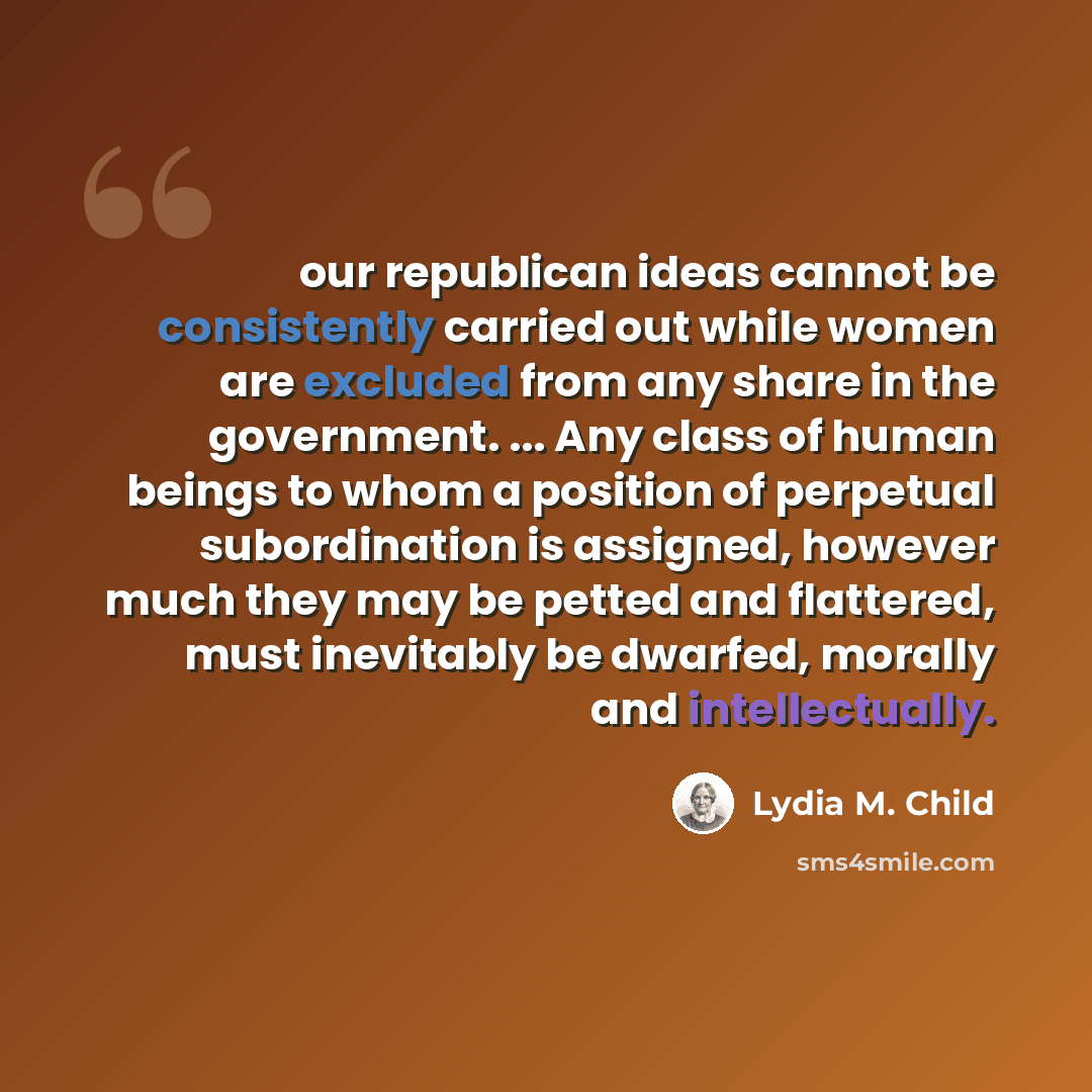 “our republican ideas cannot be consistently carried out while women are excluded from any share in the government. ... Any class of human beings to whom a position of perpetual subordination is assigned, however much they may be petted and flattered, must inevitably be dwarfed, morally and…” quote by Lydia M. Child
