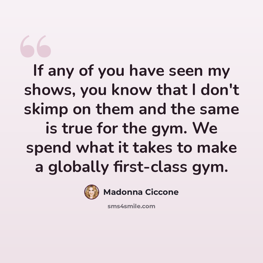 “If any of you have seen my shows, you know that I don't skimp on them and the same is true for the gym. We spend what it takes to make a globally first-class gym.” quote by Madonna Ciccone