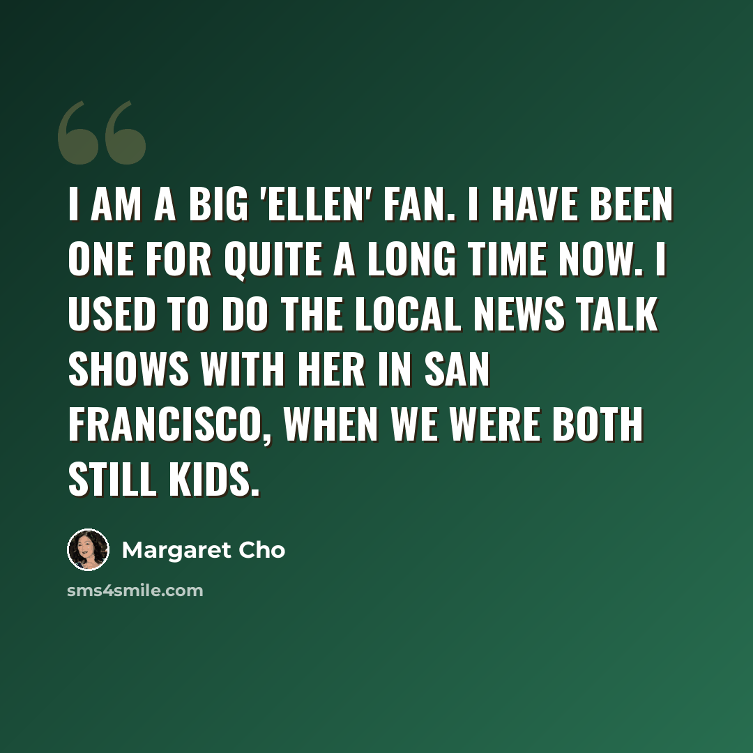 “I am a big 'Ellen' fan. I have been one for quite a long time now. I used to do the local news talk shows with her in San Francisco, when we were both still kids.” quote by Margaret Cho