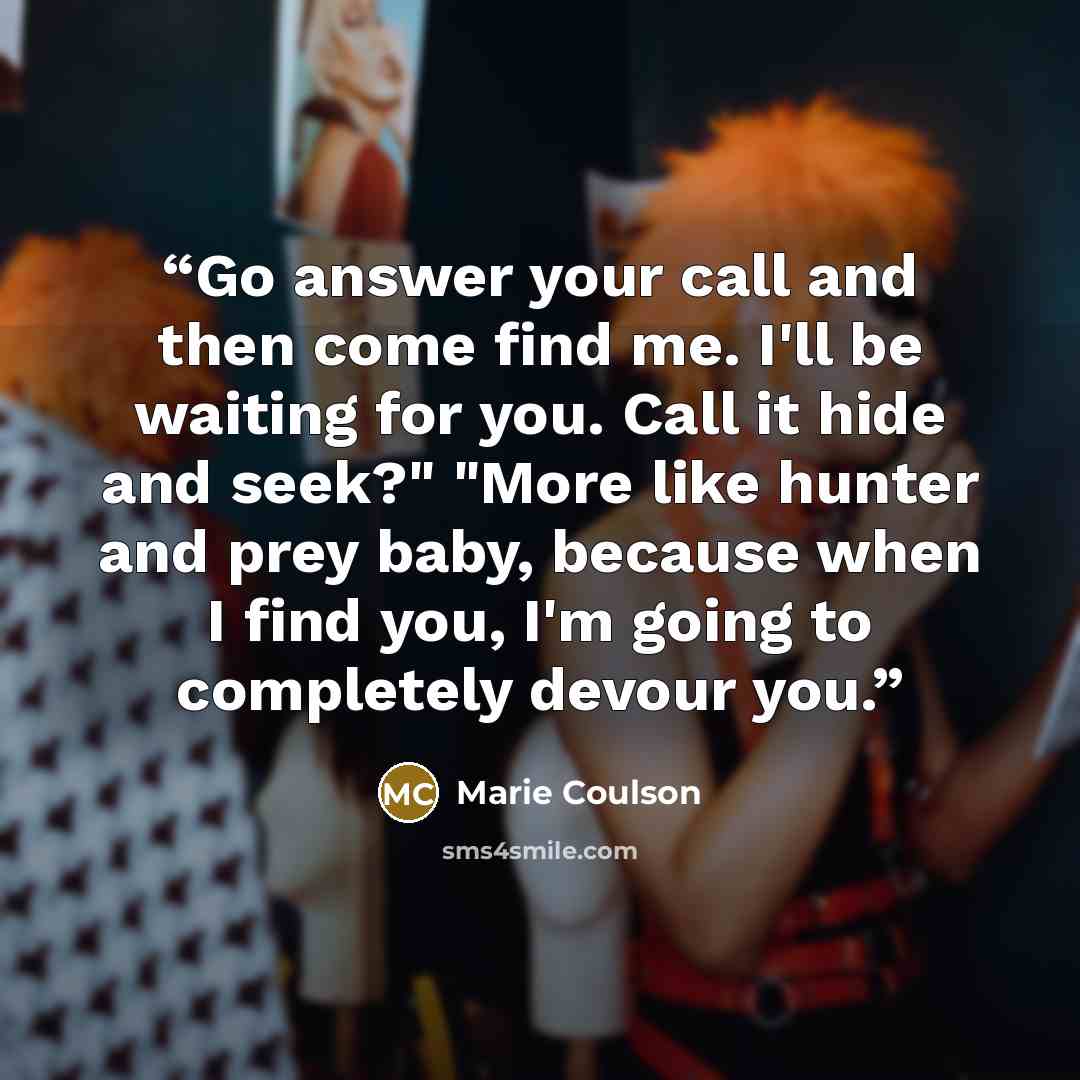 “Go answer your call and then come find me. I'll be waiting for you. Call it hide and seek?" "More like hunter and prey baby, because when I find you, I'm going to completely devour you.” quote by Marie Coulson