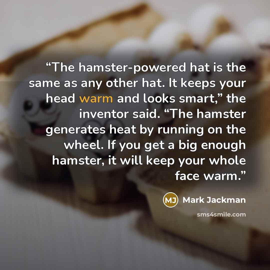 “The hamster-powered hat is the same as any other hat. It keeps your head warm and looks smart,” the inventor said. “The hamster generates heat by running on the wheel. If you get a big enough hamster, it will keep your whole face warm.” quote by Mark Jackman