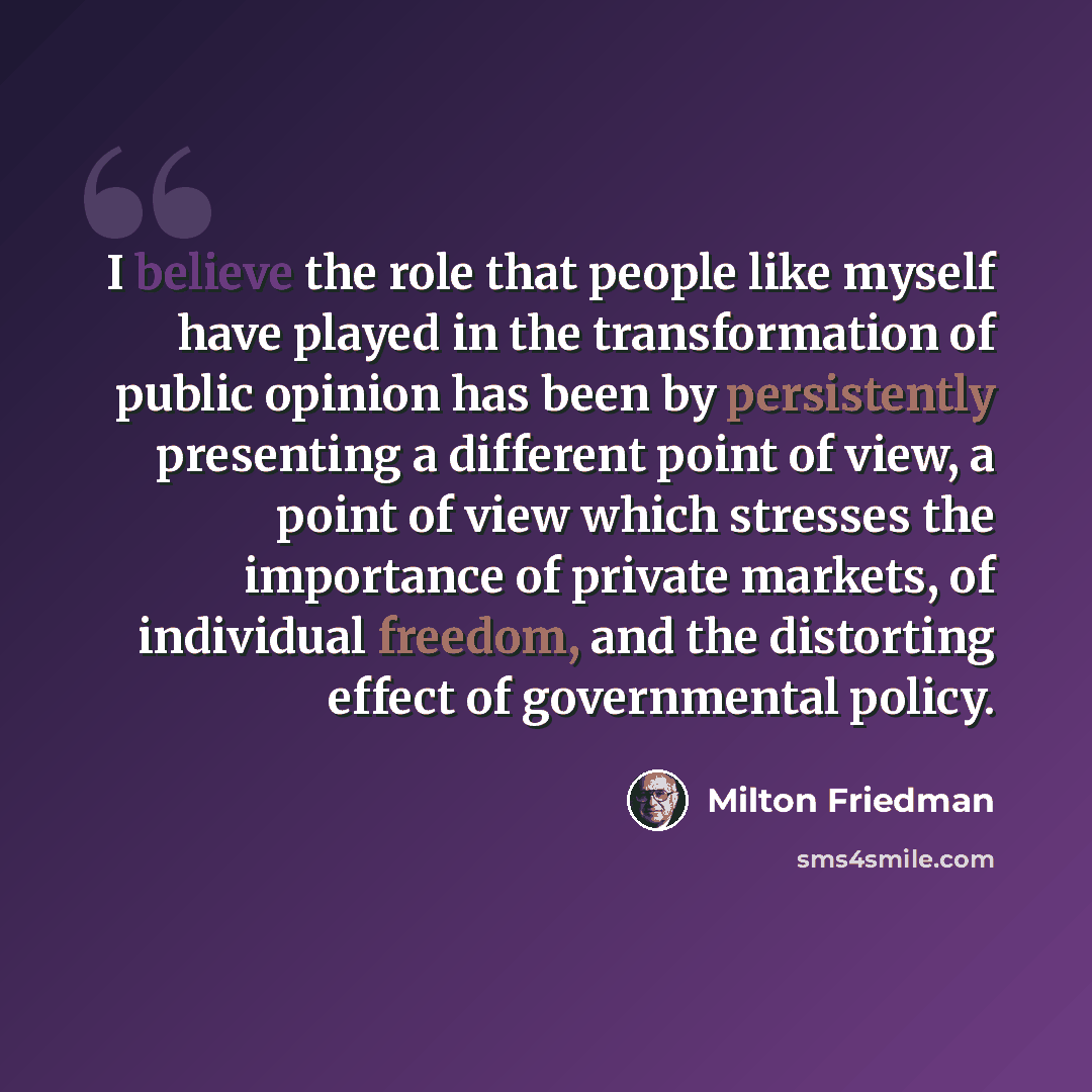 “I believe the role that people like myself have played in the transformation of public opinion has been by persistently presenting a different point of view, a point of view which stresses the importance of private markets, of individual freedom, and the distorting effect of governmental policy.” quote by Milton Friedman