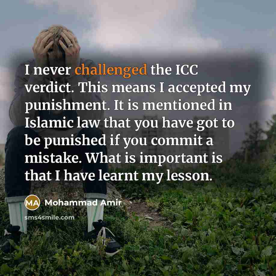 “I never challenged the ICC verdict. This means I accepted my punishment. It is mentioned in Islamic law that you have got to be punished if you commit a mistake. What is important is that I have learnt my lesson.” quote by Mohammad Amir