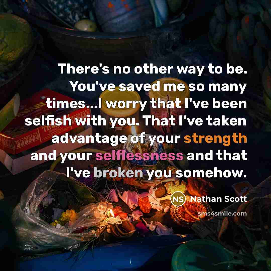 “There's no other way to be. You've saved me so many times...I worry that I've been selfish with you. That I've taken advantage of your strength and your selflessness and that I've broken you somehow.” quote by Nathan Scott